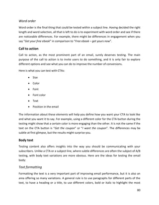 80
Word order
Word order is the final thing that could be tested within a subject line. Having decided the right
length and word selection, all that is left to do is to experiment with word order and see if there
are noticeable differences. For example, there might be differences in engagement when you
say “Get your free ebook” in comparison to “Free ebook – get yours now”.
Call to action
Call to action, as the most prominent part of an email, surely deserves testing. The main
purpose of the call to action is to invite users to do something, and it is only fair to explore
different options and see what you can do to improve the number of conversions.
Here is what you can test with CTAs:
• Size
• Color
• Font
• Font color
• Text
• Position in the email
The information about these elements will help you define how you want your CTA to look like
and what you want it to say. For example, using a different color for the CTA button during the
testing might show that a certain color is more engaging than the other. It is not the same if the
text on the CTA button is “Get the coupon” or “I want the coupon”. The differences may be
subtle at first glimpse, but the results might surprise you.
Body text
Testing content also offers insights into the way you should be communicating with your
subscribers. Unlike a CTA or a subject line, where subtle differences are often the subject of A/B
testing, with body text variations are more obvious. Here are the ideas for testing the email
body:
Text formatting
Formatting the text is a very important part of improving email performance, but it is also an
area offering so many variations. A general rule is to use paragraphs for different parts of the
text, to have a heading or a title, to use different colors, bold or italic to highlight the most
 