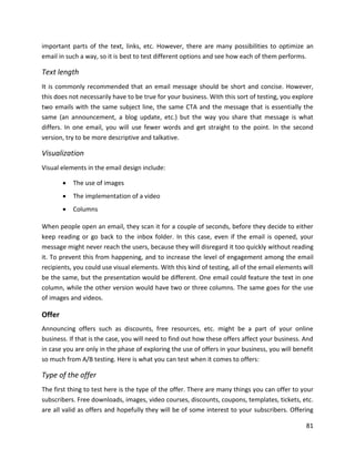 81
important parts of the text, links, etc. However, there are many possibilities to optimize an
email in such a way, so it is best to test different options and see how each of them performs.
Text length
It is commonly recommended that an email message should be short and concise. However,
this does not necessarily have to be true for your business. With this sort of testing, you explore
two emails with the same subject line, the same CTA and the message that is essentially the
same (an announcement, a blog update, etc.) but the way you share that message is what
differs. In one email, you will use fewer words and get straight to the point. In the second
version, try to be more descriptive and talkative.
Visualization
Visual elements in the email design include:
• The use of images
• The implementation of a video
• Columns
When people open an email, they scan it for a couple of seconds, before they decide to either
keep reading or go back to the inbox folder. In this case, even if the email is opened, your
message might never reach the users, because they will disregard it too quickly without reading
it. To prevent this from happening, and to increase the level of engagement among the email
recipients, you could use visual elements. With this kind of testing, all of the email elements will
be the same, but the presentation would be different. One email could feature the text in one
column, while the other version would have two or three columns. The same goes for the use
of images and videos.
Offer
Announcing offers such as discounts, free resources, etc. might be a part of your online
business. If that is the case, you will need to find out how these offers affect your business. And
in case you are only in the phase of exploring the use of offers in your business, you will benefit
so much from A/B testing. Here is what you can test when it comes to offers:
Type of the offer
The first thing to test here is the type of the offer. There are many things you can offer to your
subscribers. Free downloads, images, video courses, discounts, coupons, templates, tickets, etc.
are all valid as offers and hopefully they will be of some interest to your subscribers. Offering
 