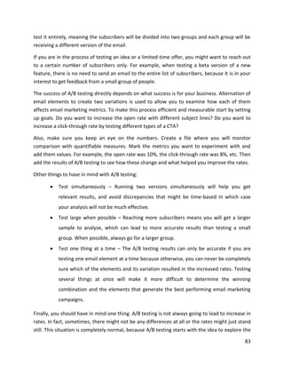 83
test it entirely, meaning the subscribers will be divided into two groups and each group will be
receiving a different version of the email.
If you are in the process of testing an idea or a limited-time offer, you might want to reach out
to a certain number of subscribers only. For example, when testing a beta version of a new
feature, there is no need to send an email to the entire list of subscribers, because it is in your
interest to get feedback from a small group of people.
The success of A/B testing directly depends on what success is for your business. Alternation of
email elements to create two variations is used to allow you to examine how each of them
affects email marketing metrics. To make this process efficient and measurable start by setting
up goals. Do you want to increase the open rate with different subject lines? Do you want to
increase a click-through rate by testing different types of a CTA?
Also, make sure you keep an eye on the numbers. Create a file where you will monitor
comparison with quantifiable measures. Mark the metrics you want to experiment with and
add them values. For example, the open rate was 10%, the click-through rate was 8%, etc. Then
add the results of A/B testing to see how these change and what helped you improve the rates.
Other things to have in mind with A/B testing:
• Test simultaneously – Running two versions simultaneously will help you get
relevant results, and avoid discrepancies that might be time-based in which case
your analysis will not be much effective.
• Test large when possible – Reaching more subscribers means you will get a larger
sample to analyze, which can lead to more accurate results than testing a small
group. When possible, always go for a larger group.
• Test one thing at a time – The A/B testing results can only be accurate if you are
testing one email element at a time because otherwise, you can never be completely
sure which of the elements and its variation resulted in the increased rates. Testing
several things at once will make it more difficult to determine the winning
combination and the elements that generate the best performing email marketing
campaigns.
Finally, you should have in mind one thing. A/B testing is not always going to lead to increase in
rates. In fact, sometimes, there might not be any differences at all or the rates might just stand
still. This situation is completely normal, because A/B testing starts with the idea to explore the
 