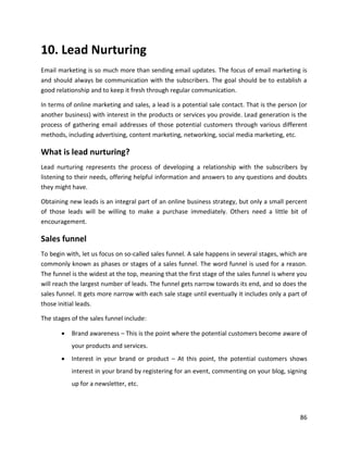 86
10. Lead Nurturing
Email marketing is so much more than sending email updates. The focus of email marketing is
and should always be communication with the subscribers. The goal should be to establish a
good relationship and to keep it fresh through regular communication.
In terms of online marketing and sales, a lead is a potential sale contact. That is the person (or
another business) with interest in the products or services you provide. Lead generation is the
process of gathering email addresses of those potential customers through various different
methods, including advertising, content marketing, networking, social media marketing, etc.
What is lead nurturing?
Lead nurturing represents the process of developing a relationship with the subscribers by
listening to their needs, offering helpful information and answers to any questions and doubts
they might have.
Obtaining new leads is an integral part of an online business strategy, but only a small percent
of those leads will be willing to make a purchase immediately. Others need a little bit of
encouragement.
Sales funnel
To begin with, let us focus on so-called sales funnel. A sale happens in several stages, which are
commonly known as phases or stages of a sales funnel. The word funnel is used for a reason.
The funnel is the widest at the top, meaning that the first stage of the sales funnel is where you
will reach the largest number of leads. The funnel gets narrow towards its end, and so does the
sales funnel. It gets more narrow with each sale stage until eventually it includes only a part of
those initial leads.
The stages of the sales funnel include:
• Brand awareness – This is the point where the potential customers become aware of
your products and services.
• Interest in your brand or product – At this point, the potential customers shows
interest in your brand by registering for an event, commenting on your blog, signing
up for a newsletter, etc.
 