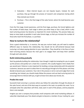 87
• Evaluation – Most internet buyers are not impulse buyers. Instead, for each
purchase, they go through the process of research and comparison during which
they evaluate your brand.
• Purchase – This is the final stage of the sales funnel, where the lead becomes your
customer.
From the first stage, brand awareness, until the final stage, purchase, the funnel tightens and
the number of leads drops. Each stage is where you either keep or lose a lead, which is why
lead nurturing process has become so important for email marketing. This process helps you
keep as many leads as possible in each sales funnel stage, so that you increase the number of
those who reach the final phase, i.e. purchase.
How to nurture the relationship?
Since a good relationship is, in essence, the way you nurture leads, you will need to explore
different ways to improve this relationship. You should not be self-centered because lead
nurturing is all about paying attention to your subscribers. They should be in the focus of your
lead nurturing process because the main goal is to engage them and keep them satisfied
through each sales phase.
Build relationship gradually
Start by gradually building the relationship. Even though it might be tempting for you to speed
up the process and quickly turn a lead into a customer, this usually happens more slowly than
you would want. Patience is very important for building a strong relationship with the potential
customers, because you want to allow them to naturally go through all of the phases until they
decide to become your customers. Your role in this process is not to rush and nudge them to do
something, but instead, you should simply follow the process and use lead nurturing tactics to
encourage them to interact with you, to get to know more about your brand, etc.
Predict the need
Successful lead nurturing is a process where you follow the subscribers through the phases of
the sales funnel, and one of the best ways to succeed in this task is to predict the need. Try to
anticipate what the subscribers will think, need, want in each of the phases, and be prepared.
Here is one example.
Imagine you own a company that provides small companies with email marketing software. A
subscriber downloads your free ebook and gets to become a member of your mailing list, your
 