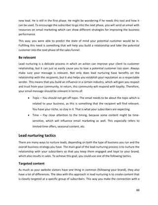 88
new lead. He is still in the first phase. He might be wondering if he needs this tool and how it
can be used. To encourage the subscriber to go into the next phase, you will send an email with
resources on email marketing which can show different strategies for improving the business
performance.
This way, you were able to predict the state of mind your potential customer would be in.
Fulfilling this need is something that will help you build a relationship and take the potential
customer into the next phase of the sales funnel.
Be relevant
Lead nurturing is a delicate process in which an action can improve your client to customer
relationship, but it can just as easily cause you to lose a potential customer too soon. Always
make sure your message is relevant. Not only does lead nurturing have benefits on the
relationship with the recipients, but it also helps you establish your reputation as a respectable
sender. This means that you build an influence in a certain industry, which will gain you respect
and trust from your community. In return, this community will respond with loyalty. Therefore,
your email message should be relevant in terms of:
• Topic – You should not get off topic. The email needs to be about the topic which is
related to your business, as this is something that the recipient will find relevant.
You have your niche, so stay in it. That is what your subscribers are expecting.
• Time – Pay close attention to the timing, because some content might be time-
sensitive, which will influence email marketing as well. This especially refers to
limited-time offers, seasonal content, etc.
Lead nurturing tactics
There are many ways to nurture leads, depending on both the type of business you run and the
overall business strategy you have. The main goal of the lead nurturing process is to nurture the
relationship with your subscribers so that you keep them engaged and loyal to your brand,
which also results in sales. To achieve this goal, you could use one of the following tactics.
Targeted content
As much as your website visitors have one thing in common (following your brand), they also
have a lot of differences. The idea with this approach in lead nurturing is to create content that
is closely targeted at a specific group of subscribers. This way you make the connection with a
 
