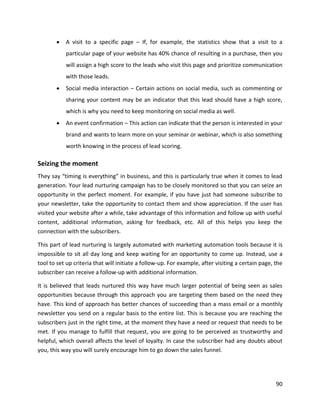 90
• A visit to a specific page – If, for example, the statistics show that a visit to a
particular page of your website has 40% chance of resulting in a purchase, then you
will assign a high score to the leads who visit this page and prioritize communication
with those leads.
• Social media interaction – Certain actions on social media, such as commenting or
sharing your content may be an indicator that this lead should have a high score,
which is why you need to keep monitoring on social media as well.
• An event confirmation – This action can indicate that the person is interested in your
brand and wants to learn more on your seminar or webinar, which is also something
worth knowing in the process of lead scoring.
Seizing the moment
They say “timing is everything” in business, and this is particularly true when it comes to lead
generation. Your lead nurturing campaign has to be closely monitored so that you can seize an
opportunity in the perfect moment. For example, if you have just had someone subscribe to
your newsletter, take the opportunity to contact them and show appreciation. If the user has
visited your website after a while, take advantage of this information and follow up with useful
content, additional information, asking for feedback, etc. All of this helps you keep the
connection with the subscribers.
This part of lead nurturing is largely automated with marketing automation tools because it is
impossible to sit all day long and keep waiting for an opportunity to come up. Instead, use a
tool to set up criteria that will initiate a follow-up. For example, after visiting a certain page, the
subscriber can receive a follow-up with additional information.
It is believed that leads nurtured this way have much larger potential of being seen as sales
opportunities because through this approach you are targeting them based on the need they
have. This kind of approach has better chances of succeeding than a mass email or a monthly
newsletter you send on a regular basis to the entire list. This is because you are reaching the
subscribers just in the right time, at the moment they have a need or request that needs to be
met. If you manage to fulfill that request, you are going to be perceived as trustworthy and
helpful, which overall affects the level of loyalty. In case the subscriber had any doubts about
you, this way you will surely encourage him to go down the sales funnel.
 