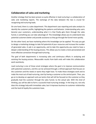 91
Collaboration of sales and marketing
Another strategy that has been proven as quite effective in lead nurturing is a collaboration of
sales and marketing reports. The exchange of the data between the two is crucial for
recognizing and nurturing leads.
On one hand, there is a sales department. This department uses reporting and sales analysis to
identify the customer profile, highlighting the patterns and behavior. Understanding why users
become your customers, understanding what it is that finally gets them through the sales
funnel, is something you can take advantage of. This knowledge allows you to understand new
potential customers better and provide assistance as they go through the funnel more quickly.
On the other hand, we have marketing where this knowledge can be applied. This way you get
to design a marketing strategy to take full potential of your resources and increase the number
of generated sales. A sale is an opportunity, and to take this opportunity you need to have a
deeper understanding of the buying process. This allows you to create a more personalized and
more effective connection through lead nurturing.
The goal of both departments is increasing sales and continuous efforts in analyzing and
assisting the buying process. Measurable results from both ends will make this collaboration
work seamlessly.
Lead nurturing is one of those email strategies where the goal is to improve communication
with potential customers, and this can be achieved through a refined approach that focuses on
the customers and the needs or wants they might have. To make these strategies work and to
make the most out of lead nurturing, start by having a customer as the central point. Then, you
go on to develop an approach and use tactics that will still be focused on the customer as they
gradually lead the customer through the sales funnel, to the actual sale. With this kind of
thinking, you will be able to form a successful lead nurturing strategy. In the long run, not only
does this strategy help with immediate sales, but it improves business to customer relationship
and the level of loyalty the customers have.
 