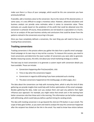 94
make sure there is a focus of your campaign, which would be this one conversion you have
previously defined.
If possible, add a monetary value to the conversion. Due to the nature of this desired action, in
some cases, it is very difficult to assign a monetary value. However, advanced calculation and
business analysis can provide some estimates when it comes to conversion value. These
estimates are usually based on the prediction of the profit that could be obtained once this
conversion is achieved. Of course, these predictions are not based on a speculation or a hunch,
but on an analysis of the past business activity and conclusions that could be drawn from the
patterns noticed in the conversions occurring in the past.
Once you have completely defined a conversion, the next thing you will need to focus on is
tracking those conversions.
Tracking conversions
Tracking conversions is the process where you gather the data from a specific email campaign.
Email campaign on its own may or may not be a success. To measure this success, you need to
track conversions and determine the exact number of conversions you were able to generate.
Besides measuring success, this tells a lot about your email marketing strategy as a whole.
The best way to track conversions is to generate a custom report with conversion details you
have available. Those can include:
• Conversions happening after first/second/etc. click
• Time or day when the conversions happen
• Conversions in regard to A/B testing if you have conducted such a testing
• The place conversions happened (on the landing page, on other pages, etc.)
The data about the conversions can help with increasing them, which is why this kind of data
gathering can provide insights that could help with further optimization of the email campaign.
Besides gathering the data, make sure you analyze them and spot any patterns that might
influence your approach. For example, you might notice that emails sent in the evening have
better conversion rate than those sent in the morning. This information can be further analyzed
with A/B testing, which could help you define a perfect timing for sending emails.
The idea with tracking conversion is to go beyond the click (on CTA button in your email). The
scope of data goes further, as you want and need to analyze the way this conversion happened
after the recipient has clicked on the link in the email. You need to know how visitors behave
 