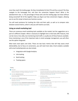 95
once they reach the landing page. Do they immediately hit that CTA and thus convert? Do they
navigate to the homepage first, and then the conversion happens there? What is the
abandonment rate, i.e. the percentage of those who visit the landing page, but leave without
being converted? All of this together helps you figure out how conversions happen, allowing
you to use this recipe to boost your business success.
You will need assistance for tracking the clicks and their path, as well as to compare rates
between several metrics, which is why you will need to use tools.
Using an email marketing tool
There are numerous email marketing tools available on the market, but the suggestions are a
part of a different chapter. What is necessary to highlight here is that tools offer features, that
can be more or less alike, but monitoring email traffic is usually one of those features available.
Since monitoring is one of the important tasks in email campaign management, you will often
see this option integrated.
Most tools track opens and clicks. Those are two basic metrics that will help assess email
deliverability, but to focus on conversions, you will need more data. Email analytics available
with email marketing tools can also include:
• Integration with Google Analytics
• Link tracking
• Goal tracking
• Tracking opens
 