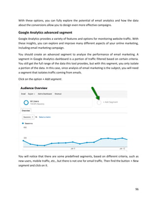 96
With these options, you can fully explore the potential of email analytics and how the data
about the conversions allow you to design even more effective campaigns.
Google Analytics advanced segment
Google Analytics provides a variety of features and options for monitoring website traffic. With
these insights, you can explore and improve many different aspects of your online marketing,
including email marketing campaign.
You should create an advanced segment to analyze the performance of email marketing. A
segment in Google Analytics dashboard is a portion of traffic filtered based on certain criteria.
You still get the full range of the data this tool provides, but with this segment, you only isolate
a portion of the data. In this case, since analysis of email marketing is the subject, you will need
a segment that isolates traffic coming from emails.
Click on the option + Add segment.
You will notice that there are some predefined segments, based on different criteria, such as
new users, mobile traffic, etc., but there is not one for email traffic. Then find the button + New
segment and click on it.
 