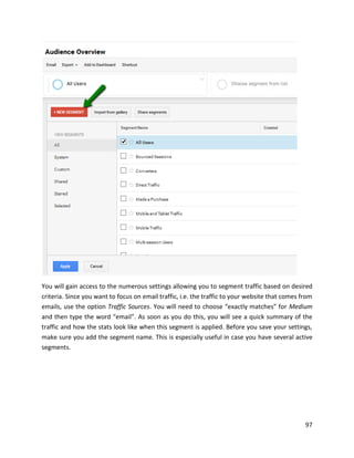 97
You will gain access to the numerous settings allowing you to segment traffic based on desired
criteria. Since you want to focus on email traffic, i.e. the traffic to your website that comes from
emails, use the option Traffic Sources. You will need to choose “exactly matches” for Medium
and then type the word “email”. As soon as you do this, you will see a quick summary of the
traffic and how the stats look like when this segment is applied. Before you save your settings,
make sure you add the segment name. This is especially useful in case you have several active
segments.
 