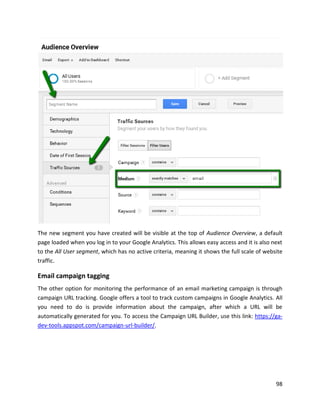 98
The new segment you have created will be visible at the top of Audience Overview, a default
page loaded when you log in to your Google Analytics. This allows easy access and it is also next
to the All User segment, which has no active criteria, meaning it shows the full scale of website
traffic.
Email campaign tagging
The other option for monitoring the performance of an email marketing campaign is through
campaign URL tracking. Google offers a tool to track custom campaigns in Google Analytics. All
you need to do is provide information about the campaign, after which a URL will be
automatically generated for you. To access the Campaign URL Builder, use this link: https://ga-
dev-tools.appspot.com/campaign-url-builder/.
 