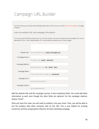 99
Add the website URL and the campaign sources in two mandatory fields. You could add other
information as well, even though the other fields are optional. For the campaign medium,
choose “email”.
Once you have this code, you will need to embed it into your email. Then, you will be able to
see the analytics data when someone click on this URL. This is very helpful for tracking
conversion and thus analyzing the influence of email marketing campaign.
 