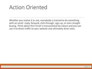 Slide 10
Action Oriented
Whether you realise it or not, everybody is trained to do something
with an email -reply, forward, click-through, sign-up, or even straight
buying. Think about this! Email is transactional by nature and you can
use it to direct traffic to your website and ultimately drive sales.
 
