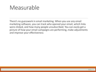 Slide 11
Measurable
There’s no guesswork in email marketing. When you use any email
marketing software, you can track who opened your email, which links
were clicked, and how many people unsubscribed. You can easily get a
picture of how your email campaigns are performing, make adjustments
and improve your effectiveness
 