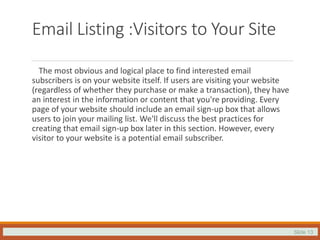Slide 13
Email Listing :Visitors to Your Site
The most obvious and logical place to find interested email
subscribers is on your website itself. If users are visiting your website
(regardless of whether they purchase or make a transaction), they have
an interest in the information or content that you're providing. Every
page of your website should include an email sign-up box that allows
users to join your mailing list. We'll discuss the best practices for
creating that email sign-up box later in this section. However, every
visitor to your website is a potential email subscriber.
 