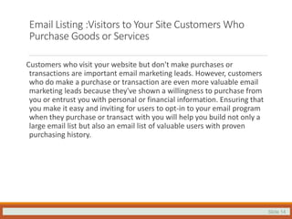 Slide 14
Email Listing :Visitors to Your Site Customers Who
Purchase Goods or Services
Customers who visit your website but don't make purchases or
transactions are important email marketing leads. However, customers
who do make a purchase or transaction are even more valuable email
marketing leads because they've shown a willingness to purchase from
you or entrust you with personal or financial information. Ensuring that
you make it easy and inviting for users to opt-in to your email program
when they purchase or transact with you will help you build not only a
large email list but also an email list of valuable users with proven
purchasing history.
 