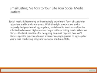Slide 15
Email Listing :Visitors to Your Site Your Social Media
Outlets
Social media is becoming an increasingly prominent form of customer
retention and brand awareness. With the right motivation and a
properly designed email sign-up box, social media leads can often be
solicited to become higher converting email marketing leads. When we
discuss the best practices for designing an email capture box, we'll
discuss specific practices to use when encouraging users to sign-up for
your email marketing program via social media outlets.
 