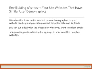 Slide 16
Email Listing :Visitors to Your Site Websites That Have
Similar User Demographics
Websites that have similar content or user demographics to your
website can be great places to prospect for potential email list leads.
you can cut a deal with the website on which you want to collect emails
You can also pay to advertise for sign-ups to your email list on other
websites.
 