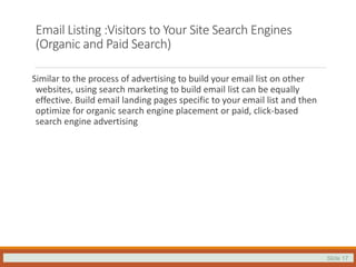 Slide 17
Email Listing :Visitors to Your Site Search Engines
(Organic and Paid Search)
Similar to the process of advertising to build your email list on other
websites, using search marketing to build email list can be equally
effective. Build email landing pages specific to your email list and then
optimize for organic search engine placement or paid, click-based
search engine advertising
 