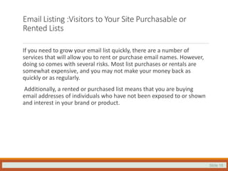 Slide 18
Email Listing :Visitors to Your Site Purchasable or
Rented Lists
If you need to grow your email list quickly, there are a number of
services that will allow you to rent or purchase email names. However,
doing so comes with several risks. Most list purchases or rentals are
somewhat expensive, and you may not make your money back as
quickly or as regularly.
Additionally, a rented or purchased list means that you are buying
email addresses of individuals who have not been exposed to or shown
and interest in your brand or product.
 