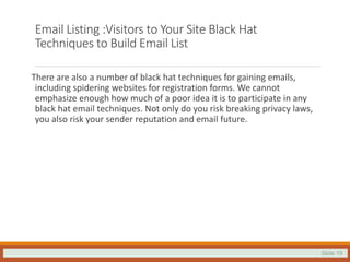 Slide 19
Email Listing :Visitors to Your Site Black Hat
Techniques to Build Email List
There are also a number of black hat techniques for gaining emails,
including spidering websites for registration forms. We cannot
emphasize enough how much of a poor idea it is to participate in any
black hat email techniques. Not only do you risk breaking privacy laws,
you also risk your sender reputation and email future.
 