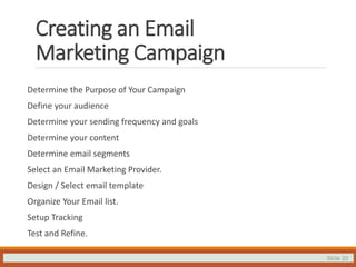 Slide 20
Creating an Email
Marketing Campaign
Determine the Purpose of Your Campaign
Define your audience
Determine your sending frequency and goals
Determine your content
Determine email segments
Select an Email Marketing Provider.
Design / Select email template
Organize Your Email list.
Setup Tracking
Test and Refine.
 
