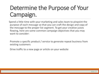 Slide 21
Determine the Purpose of Your
Campaign.
Spend a little time with your marketing and sales team to pinpoint the
purpose of each message so that you can craft the design and copy of
the message to the proper list segment. To get your creative juices
flowing, here are some common campaign objectives that you may
want to consider:
Promote a specific product / service to generate repeat business from
existing customers
Drive traffic to a new page or article on your website
 