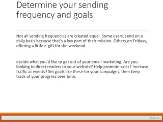 Slide 23
Determine your sending
frequency and goals
Not all sending frequencies are created equal. Some users, send on a
daily basis because that's a key part of their mission. Others,on Fridays,
offering a little e-gift for the weekend.
decide what you'd like to get out of your email marketing. Are you
looking to direct readers to your website? Help promote sales? Increase
traffic at events? Set goals like these for your campaigns, then keep
track of your progress over time.
 