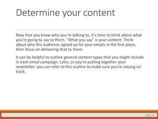 Slide 24
Determine your content
Now that you know who you're talking to, it's time to think about what
you're going to say to them. "What you say" is your content. Think
about why this audience signed up for your emails in the first place,
then focus on delivering that to them.
It can be helpful to outline general content types that you might include
in each email campaign. Later, as you're putting together your
newsletter, you can refer to this outline to make sure you're staying on
track.
 