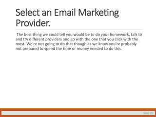 Slide 26
Select an Email Marketing
Provider.
The best thing we could tell you would be to do your homework, talk to
and try different providers and go with the one that you click with the
most. We’re not going to do that though as we know you’re probably
not prepared to spend the time or money needed to do this.
 