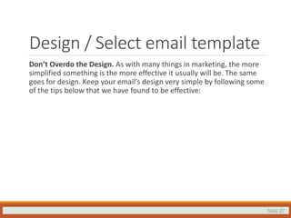 Slide 27
Design / Select email template
Don’t Overdo the Design. As with many things in marketing, the more
simplified something is the more effective it usually will be. The same
goes for design. Keep your email’s design very simple by following some
of the tips below that we have found to be effective:
 