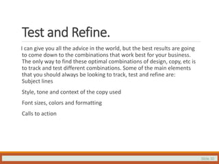 Slide 30
Test and Refine.
I can give you all the advice in the world, but the best results are going
to come down to the combinations that work best for your business.
The only way to find these optimal combinations of design, copy, etc is
to track and test different combinations. Some of the main elements
that you should always be looking to track, test and refine are:
Subject lines
Style, tone and context of the copy used
Font sizes, colors and formatting
Calls to action
 