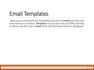 Slide 32
Email Templates
allow you to customize the formatting and text of emails sent by users
who share your content. Templates can be text-only, or HTML and text,
in which case the user's email client will determine which is displayed
 