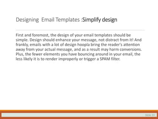 Slide 33
Designing Email Templates :Simplify design
First and foremost, the design of your email templates should be
simple. Design should enhance your message, not distract from it! And
frankly, emails with a lot of design hoopla bring the reader's attention
away from your actual message, and as a result may harm conversions.
Plus, the fewer elements you have bouncing around in your email, the
less likely it is to render improperly or trigger a SPAM filter.
 