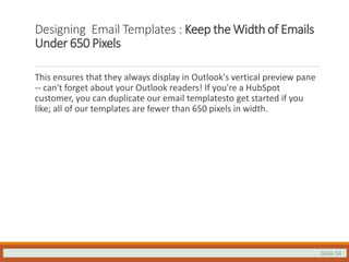 Slide 34
Designing Email Templates : Keep the Width of Emails
Under 650 Pixels
This ensures that they always display in Outlook's vertical preview pane
-- can't forget about your Outlook readers! If you're a HubSpot
customer, you can duplicate our email templatesto get started if you
like; all of our templates are fewer than 650 pixels in width.
 