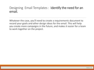 Slide 35
Designing Email Templates : Identify the need for an
email.
Whatever the case, you'll need to create a requirements document to
record your goals and other design ideas for the email. This will help
you create more campaigns in the future, and makes it easier for a team
to work together on the project.
 