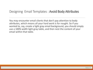 Slide 37
Designing Email Templates : Avoid Body Attributes
You may encounter email clients that don't pay attention to body
attributes, which means all your hard work is for naught. So if you
wanted to, say, create a light gray email background, you should simply
use a 100% width light gray table, and then nest the content of your
email within that table.
 