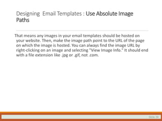 Slide 39
Designing Email Templates : Use Absolute Image
Paths
That means any images in your email templates should be hosted on
your website. Then, make the image path point to the URL of the page
on which the image is hosted. You can always find the image URL by
right-clicking on an image and selecting "View Image Info." It should end
with a file extension like .jpg or .gif, not .com.
 