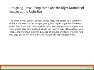 Slide 40
Designing Email Templates : Use the Right Number of
Images at the Right Size
The smaller you can make your image files, the better. You certainly
don't want to make the images grainy, but large image files increase
email load time, and that impacts the success of your campaigns. You
should also take care not to include too many images throughout your
email, and maintain an even balance of images and text. This will help
you stay out of SPAM folders and increase reader engagement.
 