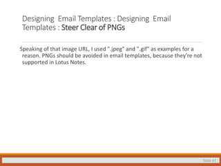 Slide 41
Designing Email Templates : Designing Email
Templates : Steer Clear of PNGs
Speaking of that image URL, I used ".jpeg" and ".gif" as examples for a
reason. PNGs should be avoided in email templates, because they're not
supported in Lotus Notes.
 