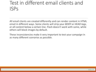 Slide 44
Test in different email clients and
ISPs
All email clients are created differently and can render content in HTML
email in different ways. Some clients will strip your BODY or HEAD tags,
or all content below a certain line. Flash doesn't work with some, while
others will block images by default.
These inconsistencies make it very important to test your campaign in
as many different scenarios as possible.
 