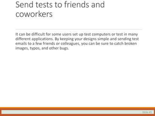 Slide 45
Send tests to friends and
coworkers
It can be difficult for some users set up test computers or test in many
different applications. By keeping your designs simple and sending test
emails to a few friends or colleagues, you can be sure to catch broken
images, typos, and other bugs.
 