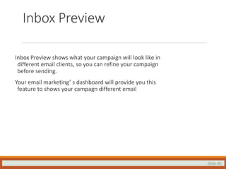 Slide 46
Inbox Preview
Inbox Preview shows what your campaign will look like in
different email clients, so you can refine your campaign
before sending.
Your email marketing’ s dashboard will provide you this
feature to shows your campagn different email
 