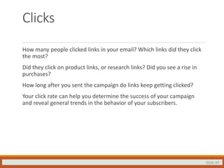Slide 48
Clicks
How many people clicked links in your email? Which links did they click
the most?
Did they click on product links, or research links? Did you see a rise in
purchases?
How long after you sent the campaign do links keep getting clicked?
Your click rate can help you determine the success of your campaign
and reveal general trends in the behavior of your subscribers.
 