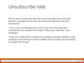 Slide 49
Unsubscribe rate
What’s your unsubscribe rate after each campaign? Less than one
percent is average for lists that are contacted regularly, and well-
maintained.
If you send very infrequently or if it’s your very first send, your
unsubscribe rate may be much higher. Check your rate after each
campaign.
If you see it spike after a particular campaign, consider whether it had
anything to do with your content. Maybe you’re sending too frequently,
or maybe not enough.
 