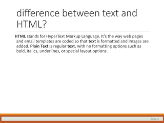 Slide 5
difference between text and
HTML?
HTML stands for HyperText Markup Language. It's the way web pages
and email templates are coded so that text is formatted and images are
added. Plain Text is regular text, with no formatting options such as
bold, italics, underlines, or special layout options.
 