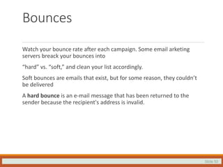 Slide 50
Bounces
Watch your bounce rate after each campaign. Some email arketing
servers breack your bounces into
“hard” vs. “soft,” and clean your list accordingly.
Soft bounces are emails that exist, but for some reason, they couldn’t
be delivered
A hard bounce is an e-mail message that has been returned to the
sender because the recipient's address is invalid.
 