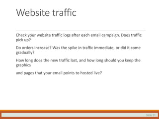Slide 51
Website traffic
Check your website traffic logs after each email campaign. Does traffic
pick up?
Do orders increase? Was the spike in traffic immediate, or did it come
gradually?
How long does the new traffic last, and how long should you keep the
graphics
and pages that your email points to hosted live?
 