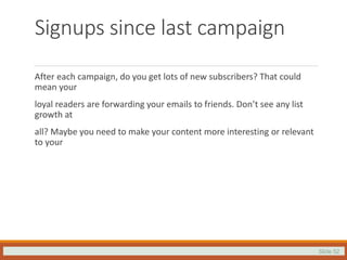 Slide 52
Signups since last campaign
After each campaign, do you get lots of new subscribers? That could
mean your
loyal readers are forwarding your emails to friends. Don’t see any list
growth at
all? Maybe you need to make your content more interesting or relevant
to your
 