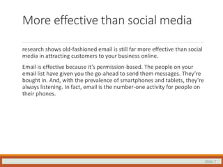 Slide 7
More effective than social media
research shows old-fashioned email is still far more effective than social
media in attracting customers to your business online.
Email is effective because it’s permission-based. The people on your
email list have given you the go-ahead to send them messages. They’re
bought in. And, with the prevalence of smartphones and tablets, they’re
always listening. In fact, email is the number-one activity for people on
their phones.
 