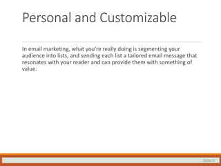 Slide 9
Personal and Customizable
In email marketing, what you’re really doing is segmenting your
audience into lists, and sending each list a tailored email message that
resonates with your reader and can provide them with something of
value.
 