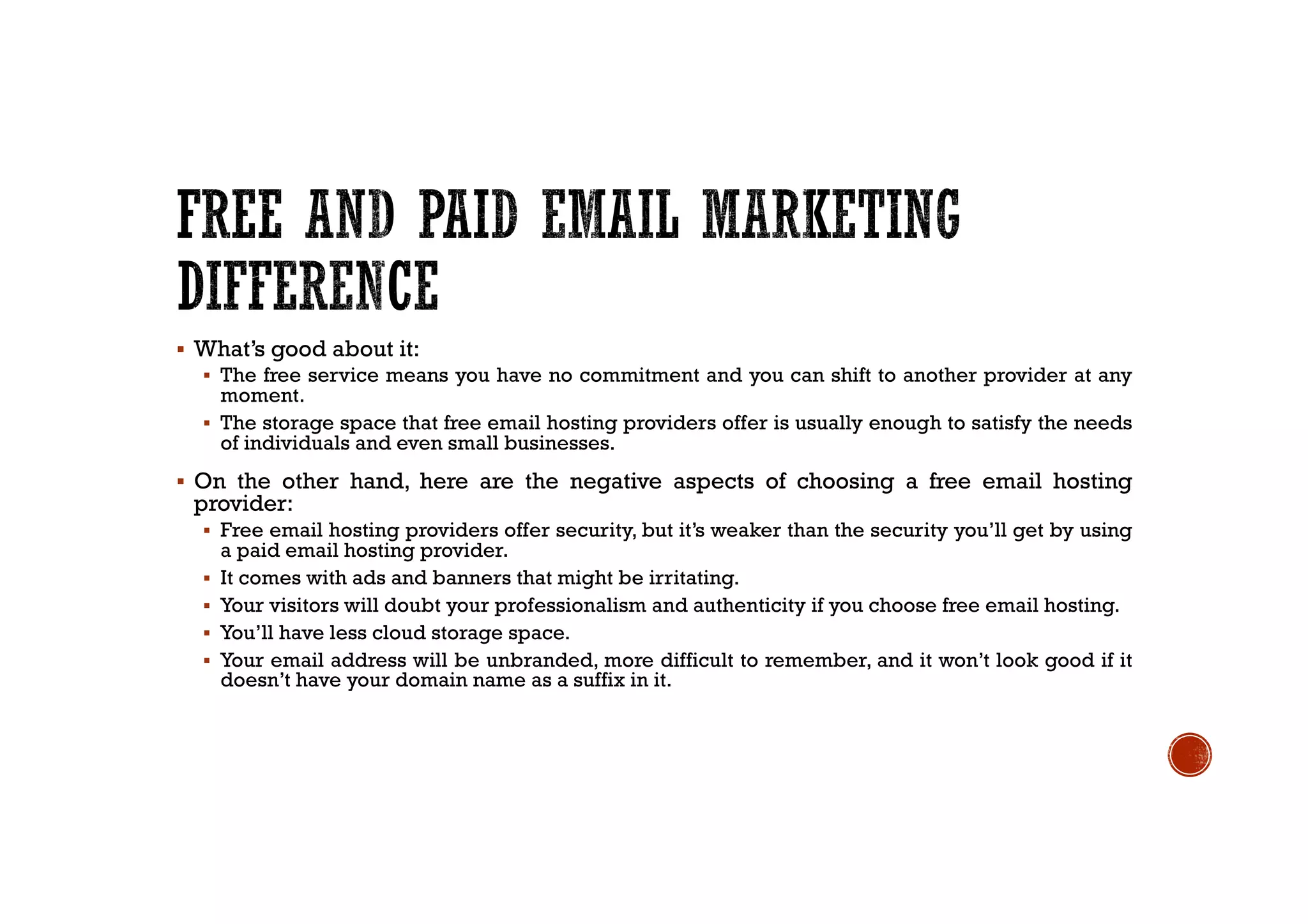 § What’s good about it:
§ The free service means you have no commitment and you can shift to another provider at any
moment.
§ The storage space that free email hosting providers offer is usually enough to satisfy the needs
of individuals and even small businesses.
§ On the other hand, here are the negative aspects of choosing a free email hosting
provider:
§ Free email hosting providers offer security, but it’s weaker than the security you’ll get by using
a paid email hosting provider.
§ It comes with ads and banners that might be irritating.
§ Your visitors will doubt your professionalism and authenticity if you choose free email hosting.
§ You’ll have less cloud storage space.
§ Your email address will be unbranded, more difficult to remember, and it won’t look good if it
doesn’t have your domain name as a suffix in it.